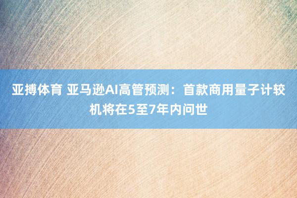 亚搏体育 亚马逊AI高管预测：首款商用量子计较机将在5至7年内问世