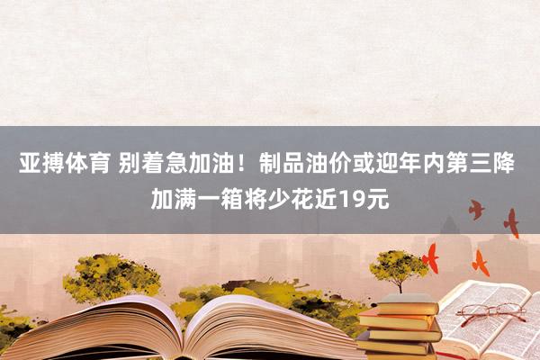 亚搏体育 别着急加油！制品油价或迎年内第三降 加满一箱将少花近19元