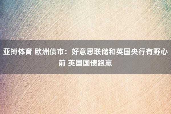 亚搏体育 欧洲债市：好意思联储和英国央行有野心前 英国国债跑赢